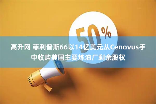高升网 菲利普斯66以14亿美元从Cenovus手中收购美国主要炼油厂剩余股权