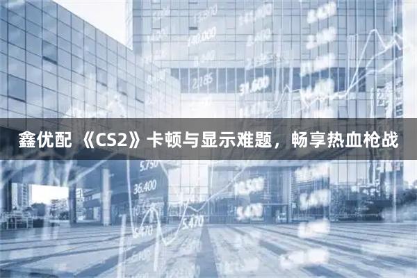 鑫优配 《CS2》卡顿与显示难题，畅享热血枪战