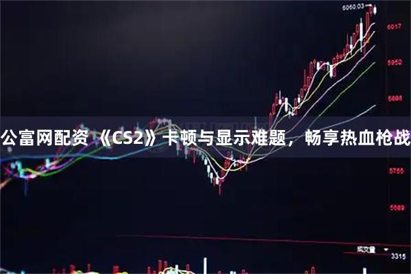 公富网配资 《CS2》卡顿与显示难题，畅享热血枪战