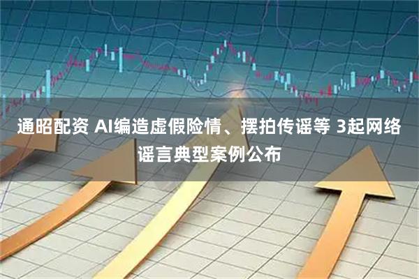通昭配资 AI编造虚假险情、摆拍传谣等 3起网络谣言典型案例公布