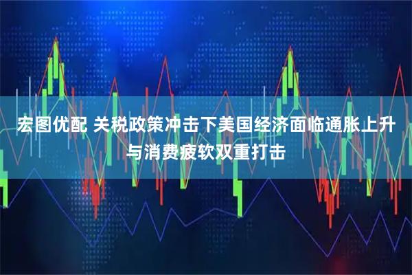 宏图优配 关税政策冲击下美国经济面临通胀上升与消费疲软双重打击