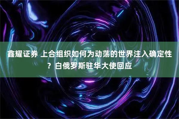 鑫耀证券 上合组织如何为动荡的世界注入确定性？白俄罗斯驻华大使回应