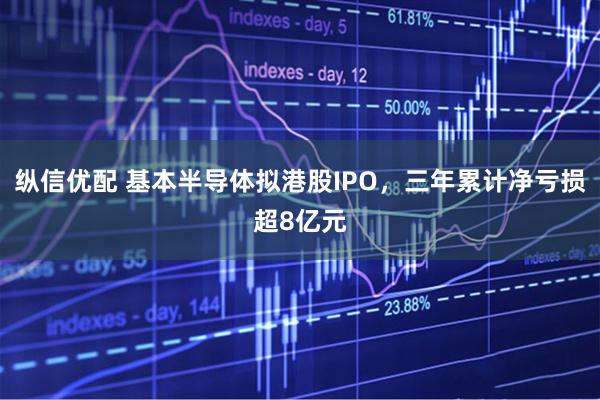 纵信优配 基本半导体拟港股IPO，三年累计净亏损超8亿元