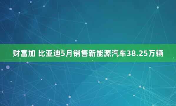 财富加 比亚迪5月销售新能源汽车38.25万辆