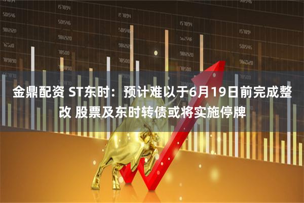 金鼎配资 ST东时：预计难以于6月19日前完成整改 股票及东时转债或将实施停牌