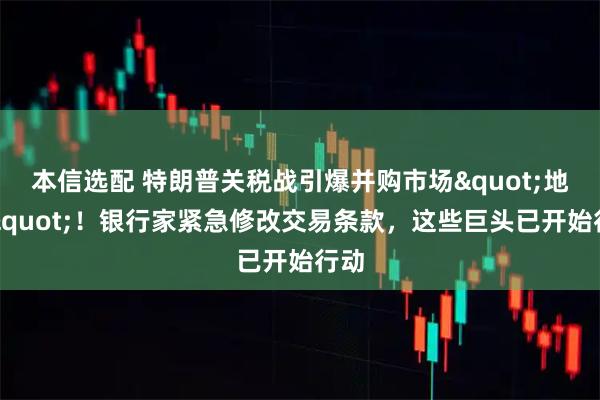 本信选配 特朗普关税战引爆并购市场"地震"！银行家紧急修改交易条款，这些巨头已开始行动