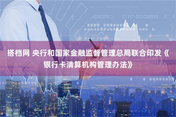 搭档网 央行和国家金融监督管理总局联合印发《银行卡清算机构管理办法》