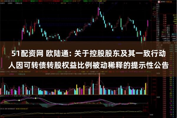 51配资网 欧陆通: 关于控股股东及其一致行动人因可转债转股权益比例被动稀释的提示性公告