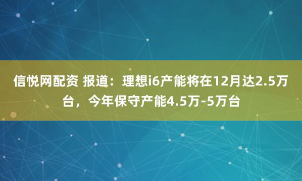 信悦网配资 报道：理想i6产能将在12月达2.5万台，今年保守产能4.5万-5万台