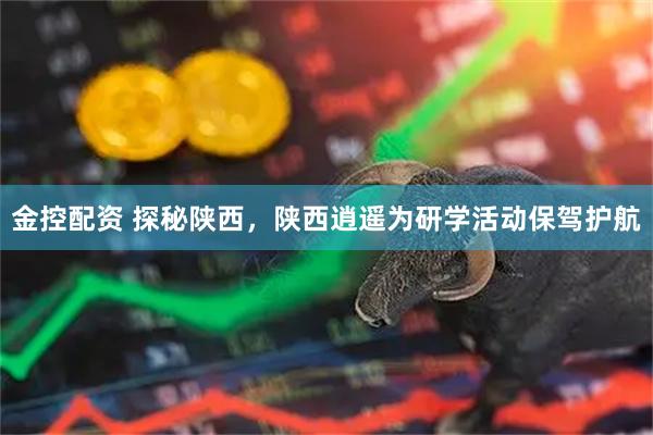 金控配资 探秘陕西，陕西逍遥为研学活动保驾护航