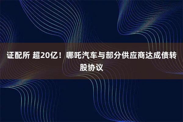 证配所 超20亿！哪吒汽车与部分供应商达成债转股协议