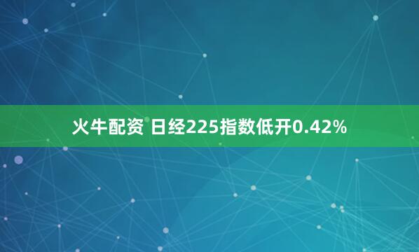火牛配资 日经225指数低开0.42%