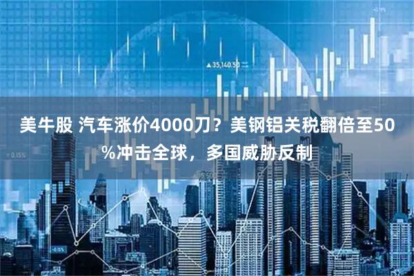 美牛股 汽车涨价4000刀？美钢铝关税翻倍至50%冲击全球，多国威胁反制