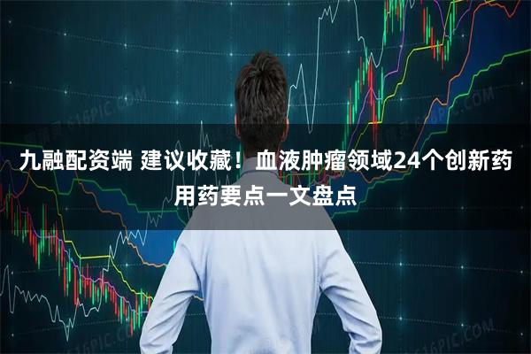 九融配资端 建议收藏！血液肿瘤领域24个创新药用药要点一文盘点