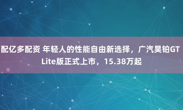 配亿多配资 年轻人的性能自由新选择，广汽昊铂GT Lite版正式上市，15.38万起