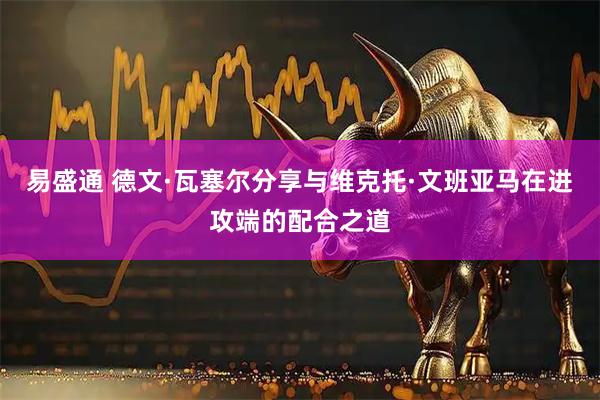 易盛通 德文·瓦塞尔分享与维克托·文班亚马在进攻端的配合之道