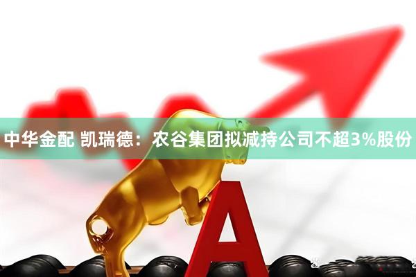 中华金配 凯瑞德：农谷集团拟减持公司不超3%股份