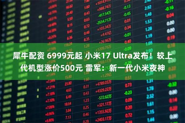 犀牛配资 6999元起 小米17 Ultra发布！较上代机型涨价500元 雷军：新一代小米夜神