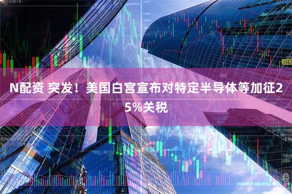 N配资 突发！美国白宫宣布对特定半导体等加征25%关税