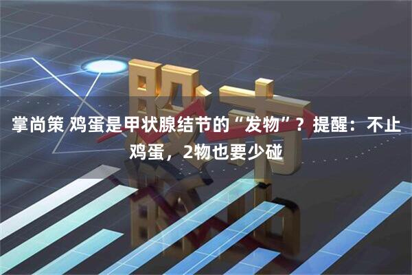 掌尚策 鸡蛋是甲状腺结节的“发物”？提醒：不止鸡蛋，2物也要少碰