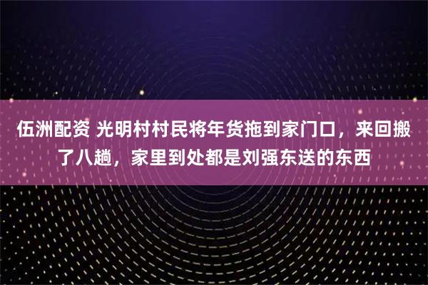 伍洲配资 光明村村民将年货拖到家门口，来回搬了八趟，家里到处都是刘强东送的东西