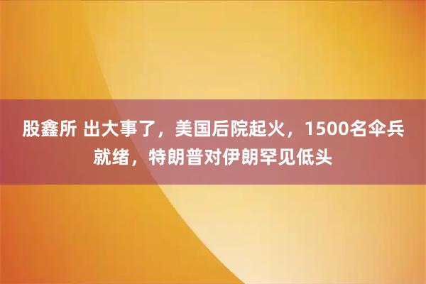 股鑫所 出大事了，美国后院起火，1500名伞兵就绪，特朗普对伊朗罕见低头