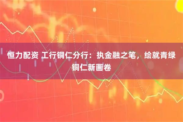 恒力配资 工行铜仁分行：执金融之笔，绘就青绿铜仁新画卷