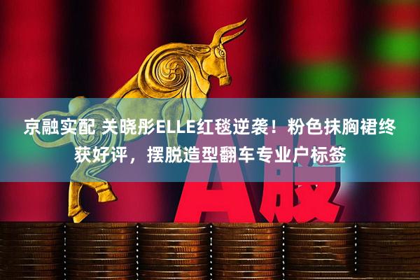 京融实配 关晓彤ELLE红毯逆袭！粉色抹胸裙终获好评，摆脱造型翻车专业户标签