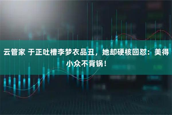 云管家 于正吐槽李梦衣品丑,她却硬核回怼:美得小众不背锅!
