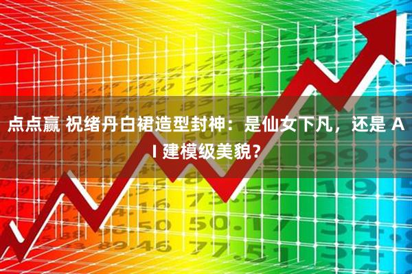 点点赢 祝绪丹白裙造型封神：是仙女下凡，还是 AI 建模级美貌？