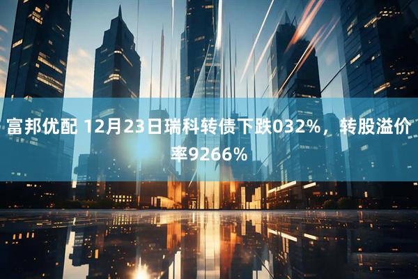 富邦优配 12月23日瑞科转债下跌032%，转股溢价率9266%