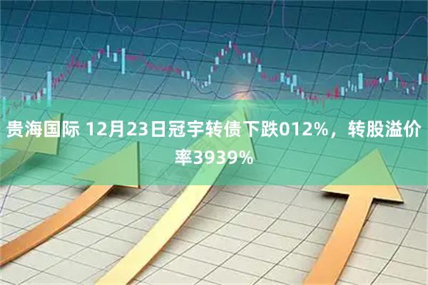 贵海国际 12月23日冠宇转债下跌012%，转股溢价率3939%
