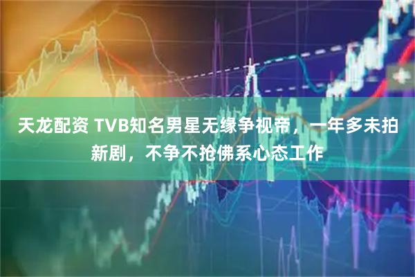 天龙配资 TVB知名男星无缘争视帝，一年多未拍新剧，不争不抢佛系心态工作