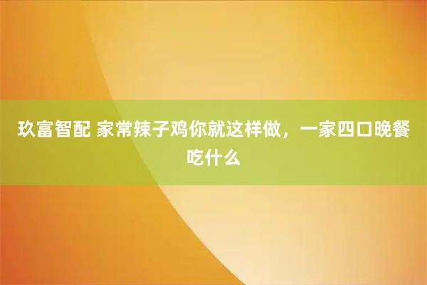 玖富智配 家常辣子鸡你就这样做，一家四口晚餐吃什么