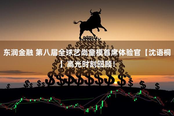 东润金融 第八届全球艺尚童模首席体验官【沈语桐】高光时刻回顾！