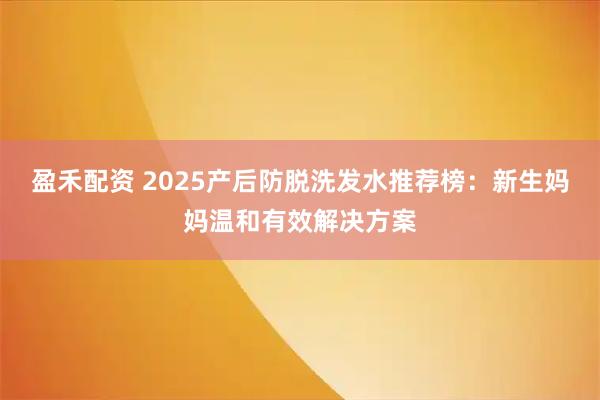 盈禾配资 2025产后防脱洗发水推荐榜：新生妈妈温和有效解决方案