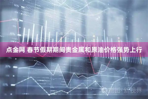 点金网 春节假期期间贵金属和原油价格强势上行