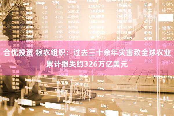合优投资 粮农组织：过去三十余年灾害致全球农业累计损失约326万亿美元