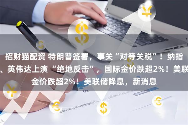 招财猫配资 特朗普签署，事关“对等关税”！纳指大逆转，特斯拉、英伟达上演 “绝地反击”，国际金价跌超2%！美联储降息，新消息