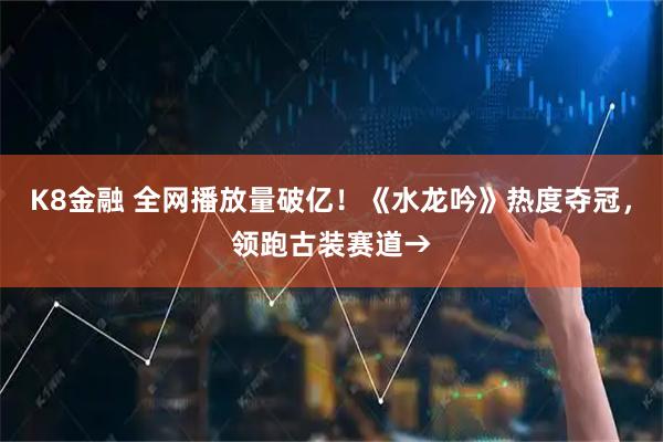 K8金融 全网播放量破亿！《水龙吟》热度夺冠，领跑古装赛道→