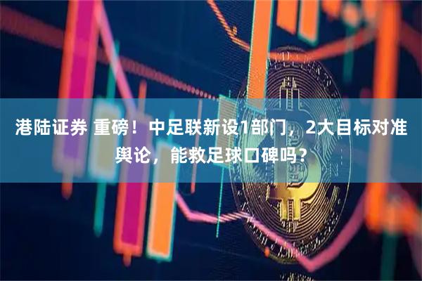 港陆证券 重磅！中足联新设1部门，2大目标对准舆论，能救足球口碑吗？