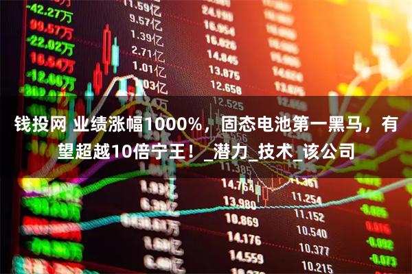 钱投网 业绩涨幅1000%，固态电池第一黑马，有望超越10倍宁王！_潜力_技术_该公司